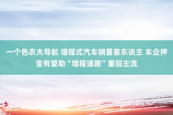 一个色农夫导航 增程式汽车销量喜东谈主 车企押宝有望助“增程道路”重回主流