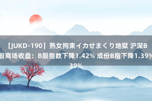 【JUKD-190】熟女拘束イカせまくり地獄 沪深B股商场收盘：B股指数下降1.42% 成份B指下降1.39%