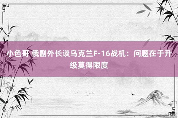 小色哥 俄副外长谈乌克兰F-16战机：问题在于升级莫得限度