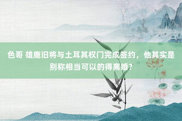 色哥 雄鹿旧将与土耳其权门完成签约，他其实是别称相当可以的得离婚？