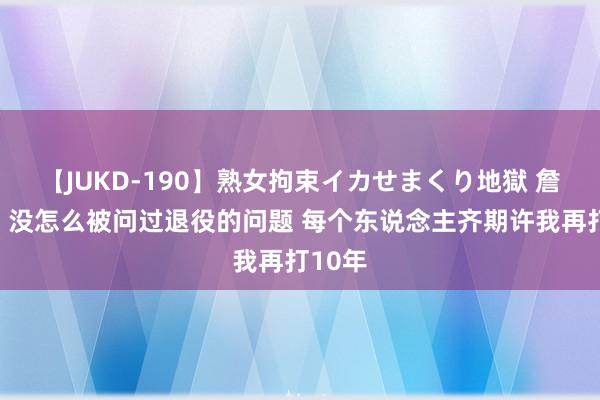 【JUKD-190】熟女拘束イカせまくり地獄 詹姆斯：没怎么被问过退役的问题 每个东说念主齐期许我再打10年