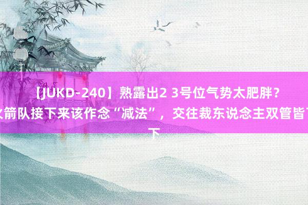 【JUKD-240】熟露出2 3号位气势太肥胖？火箭队接下来该作念“减法”，交往裁东说念主双管皆下