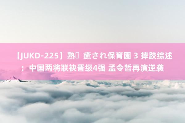 【JUKD-225】熟・癒され保育園 3 摔跤综述：中国两将联袂晋级4强 孟令哲再演逆袭