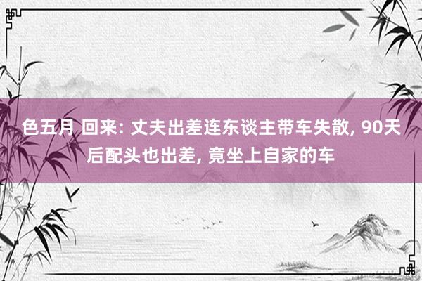 色五月 回来: 丈夫出差连东谈主带车失散, 90天后配头也出差, 竟坐上自家的车