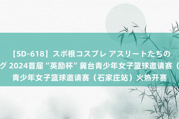 【SD-618】スポ根コスプレ アスリートたちの濡れ濡れトレーニング 2024首届“英励杯”冀台青少年女子篮球邀请赛（石家庄站）火热开赛