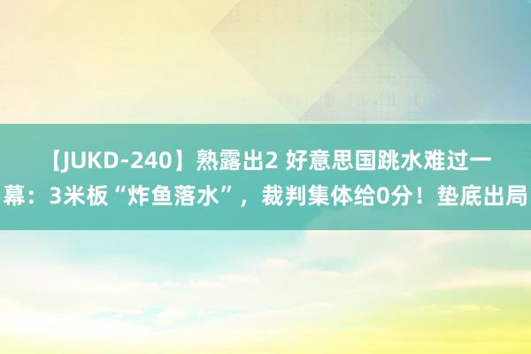 【JUKD-240】熟露出2 好意思国跳水难过一幕：3米板“炸鱼落水”，裁判集体给0分！垫底出局