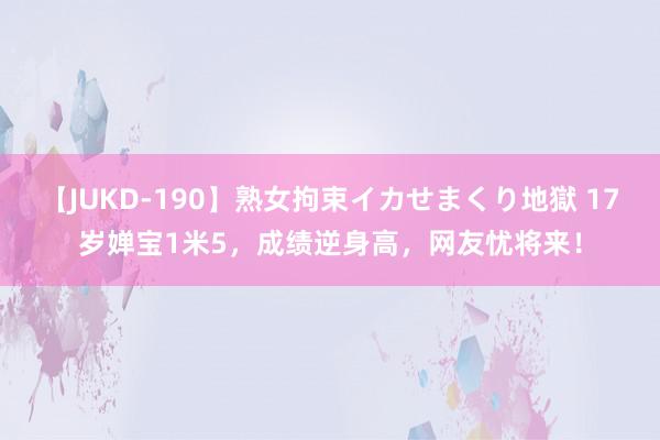 【JUKD-190】熟女拘束イカせまくり地獄 17岁婵宝1米5，成绩逆身高，网友忧将来！