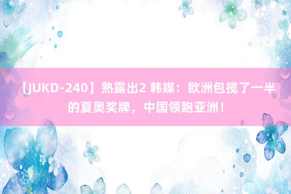 【JUKD-240】熟露出2 韩媒：欧洲包揽了一半的夏奥奖牌，中国领跑亚洲！