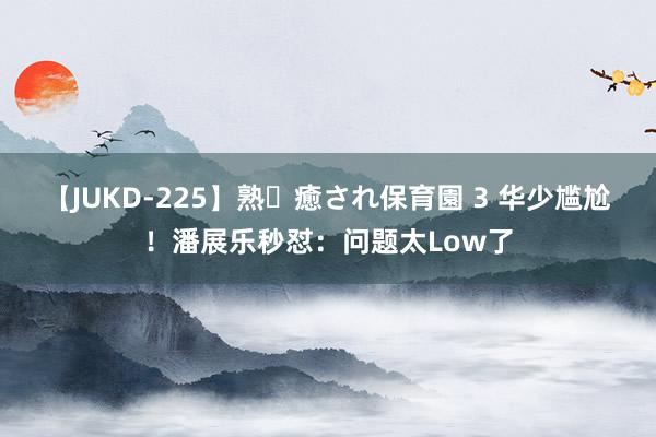 【JUKD-225】熟・癒され保育園 3 华少尴尬！潘展乐秒怼：问题太Low了