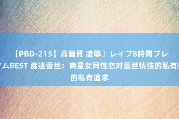 【PBD-215】高画質 凌辱・レイプ8時間プレミアムBEST 痴迷蕾丝：商量女同性恋对蕾丝情结的私有追求