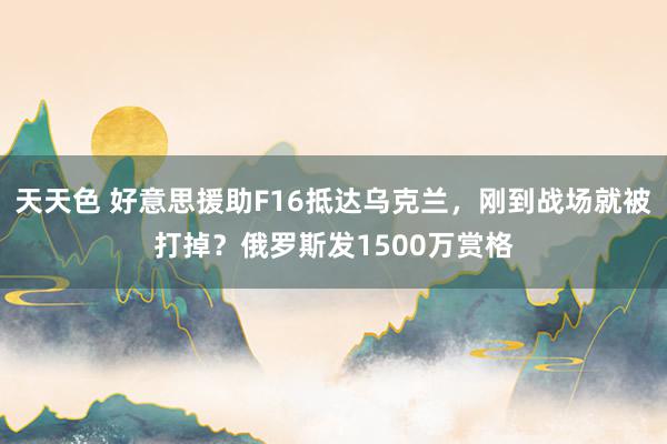 天天色 好意思援助F16抵达乌克兰，刚到战场就被打掉？俄罗斯发1500万赏格