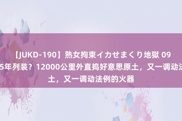 【JUKD-190】熟女拘束イカせまくり地獄 096最快2025年列装？12000公里外直捣好意思原土，又一调动法例的火器