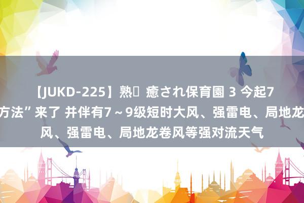 【JUKD-225】熟・癒され保育園 3 今起7日，新一轮“雨水方法”来了 并伴有7～9级短时大风、强雷电、局地龙卷风等强对流天气