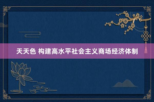 天天色 构建高水平社会主义商场经济体制