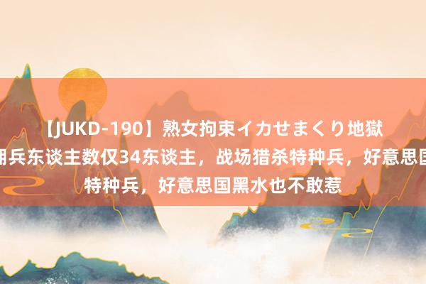 【JUKD-190】熟女拘束イカせまくり地獄 环球深奥的雇佣兵东谈主数仅34东谈主，战场猎杀特种兵，好意思国黑水也不敢惹