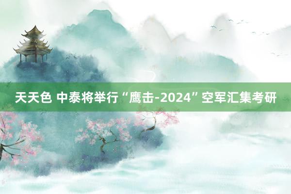 天天色 中泰将举行“鹰击-2024”空军汇集考研