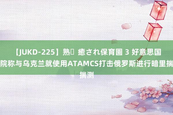 【JUKD-225】熟・癒され保育園 3 好意思国务院称与乌克兰就使用ATAMCS打击俄罗斯进行暗里揣测