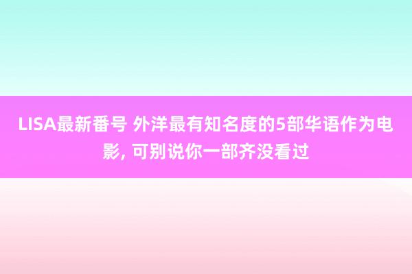 LISA最新番号 外洋最有知名度的5部华语作为电影, 可别说你一部齐没看过