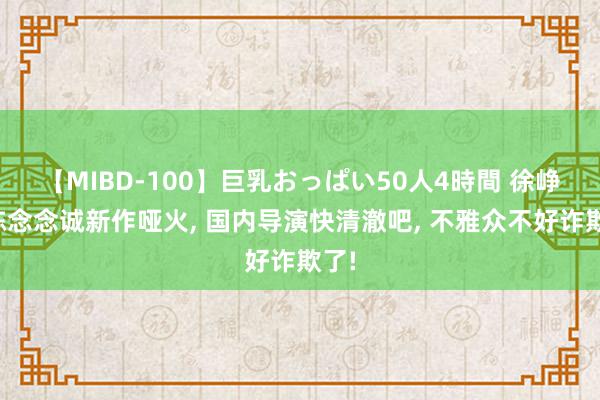 【MIBD-100】巨乳おっぱい50人4時間 徐峥、陈念念诚新作哑火, 国内导演快清澈吧, 不雅众不好诈欺了!