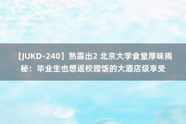 【JUKD-240】熟露出2 北京大学食堂厚味揭秘：毕业生也想返校蹭饭的大酒店级享受