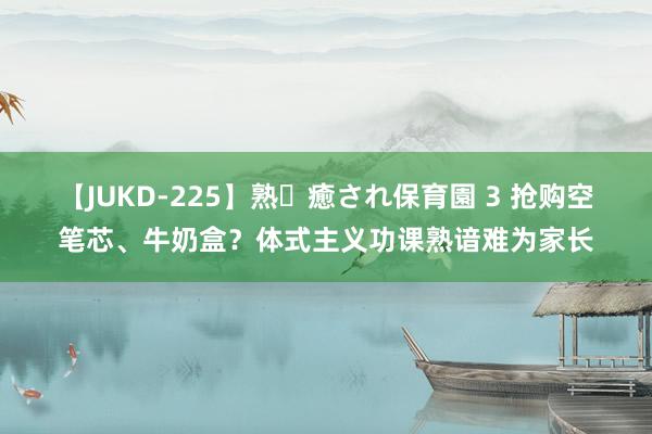 【JUKD-225】熟・癒され保育園 3 抢购空笔芯、牛奶盒？体式主义功课熟谙难为家长