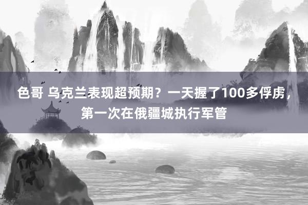 色哥 乌克兰表现超预期？一天握了100多俘虏，第一次在俄疆城执行军管