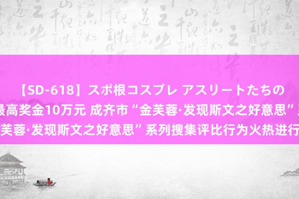 【SD-618】スポ根コスプレ アスリートたちの濡れ濡れトレーニング 最高奖金10万元 成齐市“金芙蓉·发现斯文之好意思”系列搜集评比行为火热进行中