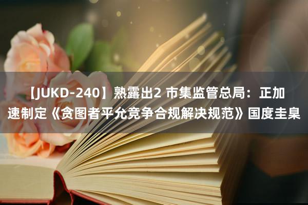 【JUKD-240】熟露出2 市集监管总局：正加速制定《贪图者平允竞争合规解决规范》国度圭臬