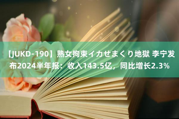 【JUKD-190】熟女拘束イカせまくり地獄 李宁发布2024半年报：收入143.5亿，同比增长2.3%