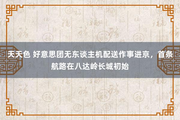 天天色 好意思团无东谈主机配送作事进京，首条航路在八达岭长城初始