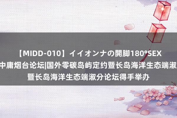 【MIDD-010】イイオンナの開脚180°SEX LISA 碳达峰碳中庸烟台论坛|国外零碳岛屿定约暨长岛海洋生态端淑分论坛得手举办