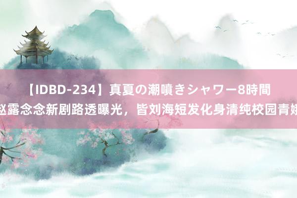 【IDBD-234】真夏の潮噴きシャワー8時間 赵露念念新剧路透曝光，皆刘海短发化身清纯校园青娥