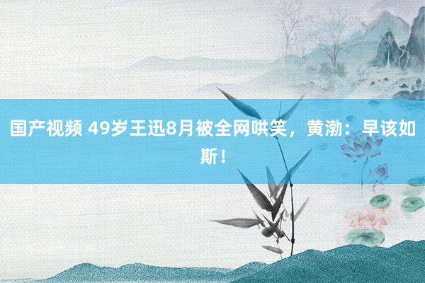 国产视频 49岁王迅8月被全网哄笑，黄渤：早该如斯！