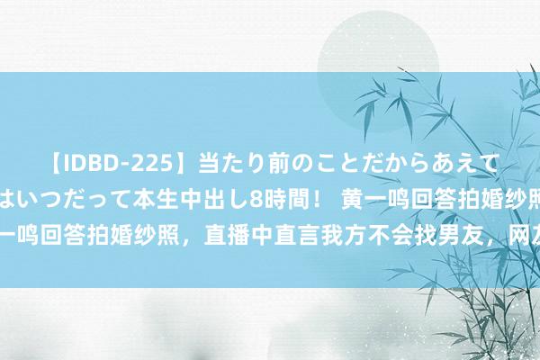 【IDBD-225】当たり前のことだからあえて言わなかったけど…IPはいつだって本生中出し8時間！ 黄一鸣回答拍婚纱照，直播中直言我方不会找男友，网友：真通晓