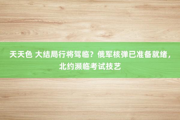 天天色 大结局行将驾临？俄军核弹已准备就绪，北约濒临考试技艺