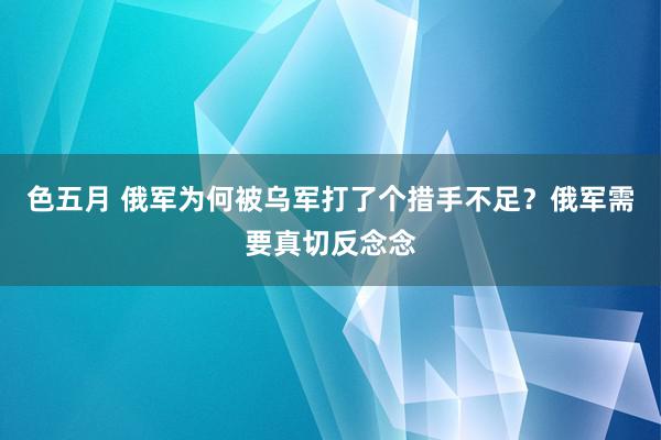 色五月 俄军为何被乌军打了个措手不足？俄军需要真切反念念