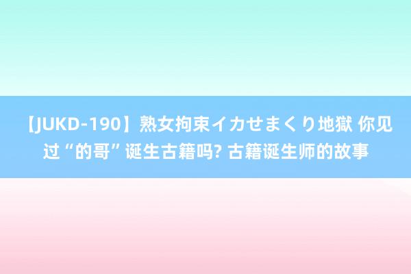 【JUKD-190】熟女拘束イカせまくり地獄 你见过“的哥”诞生古籍吗? 古籍诞生师的故事