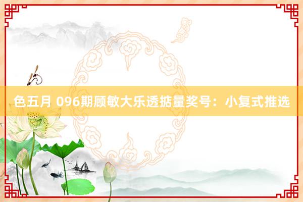 色五月 096期顾敏大乐透掂量奖号：小复式推选