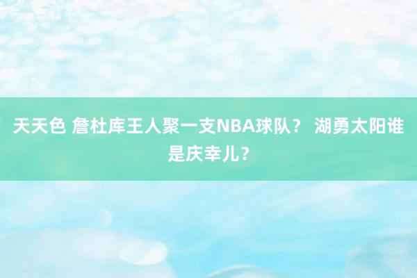 天天色 詹杜库王人聚一支NBA球队？ 湖勇太阳谁是庆幸儿？