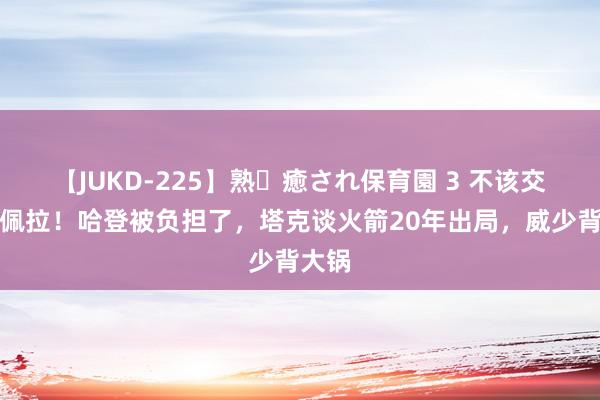 【JUKD-225】熟・癒され保育園 3 不该交游卡佩拉！哈登被负担了，塔克谈火箭20年出局，威少背大锅