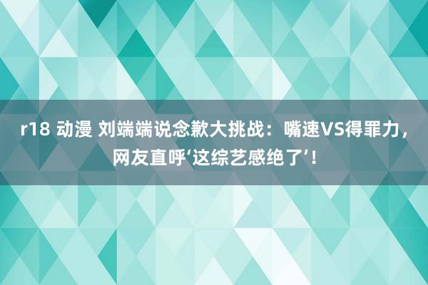 r18 动漫 刘端端说念歉大挑战：嘴速VS得罪力，网友直呼‘这综艺感绝了’！