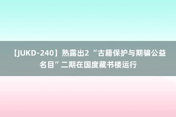 【JUKD-240】熟露出2 “古籍保护与期骗公益名目”二期在国度藏书楼运行