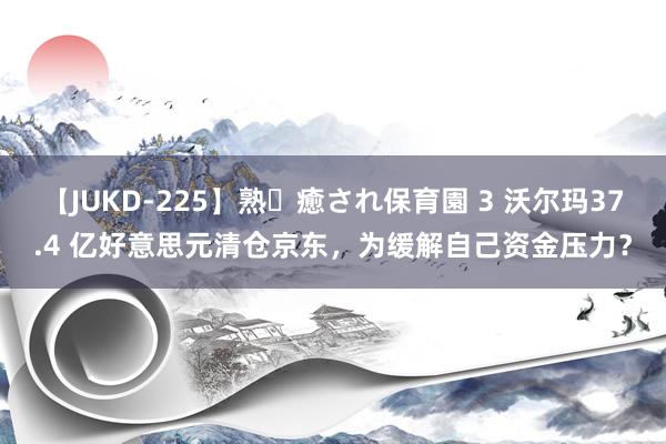 【JUKD-225】熟・癒され保育園 3 沃尔玛37.4 亿好意思元清仓京东，为缓解自己资金压力？