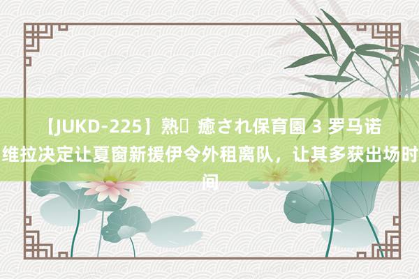 【JUKD-225】熟・癒され保育園 3 罗马诺：维拉决定让夏窗新援伊令外租离队，让其多获出场时间