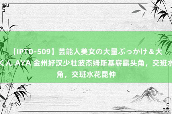 【IPTD-509】芸能人美女の大量ぶっかけ＆大量ごっくん AYA 金州好汉少壮波杰姆斯基崭露头角，交班水花昆仲