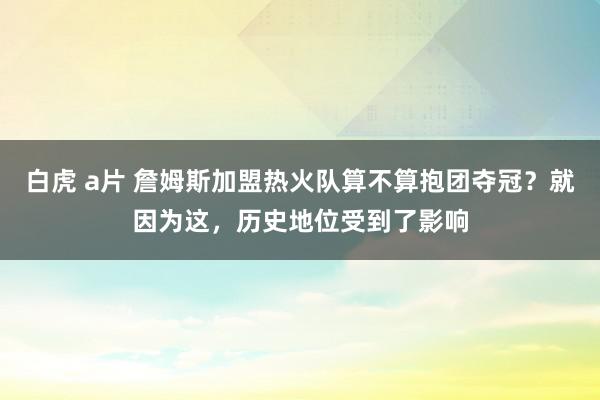 白虎 a片 詹姆斯加盟热火队算不算抱团夺冠？就因为这，历史地位受到了影响