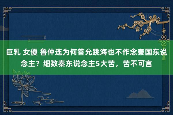 巨乳 女優 鲁仲连为何答允跳海也不作念秦国东说念主？细数秦东说念主5大苦，苦不可言