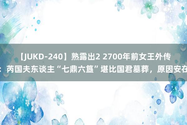 【JUKD-240】熟露出2 2700年前女王外传：芮国夫东谈主“七鼎六簋”堪比国君墓葬，原因安在