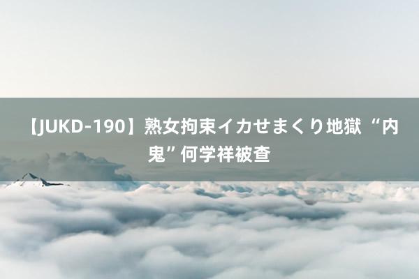 【JUKD-190】熟女拘束イカせまくり地獄 “内鬼”何学祥被查