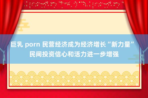 巨乳 porn 民营经济成为经济增长“新力量” 民间投资信心和活力进一步增强